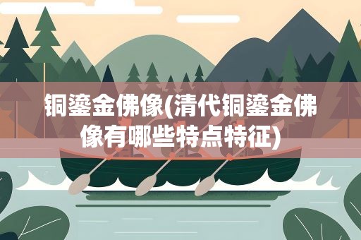 铜鎏金佛像(清代铜鎏金佛像有哪些特点特征)