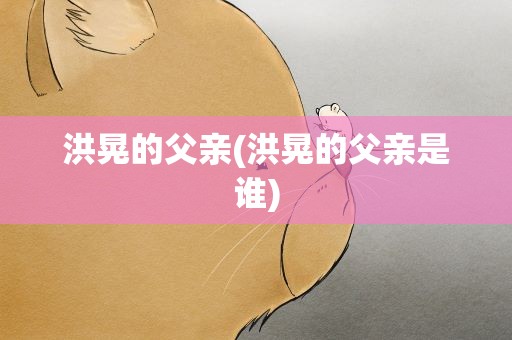 洪晃的父亲(洪晃的父亲是谁)
