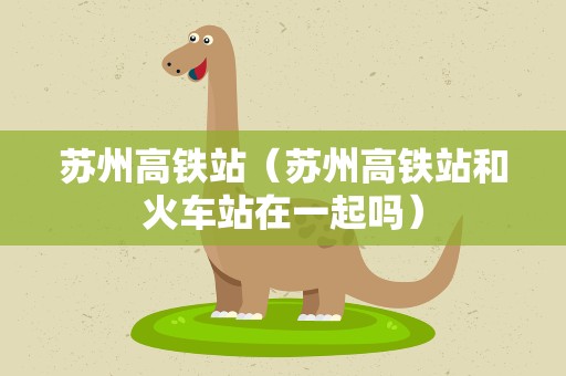 苏州高铁站（苏州高铁站和火车站在一起吗）