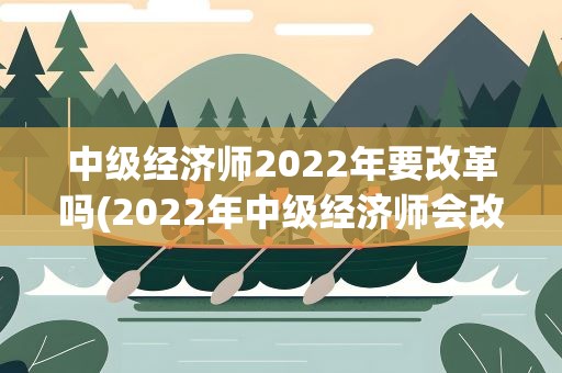 中级经济师2022年要改革吗(2022年中级经济师会改革吗)