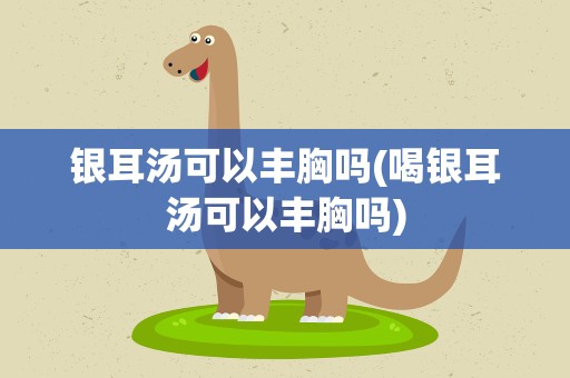 银耳汤可以丰胸吗(喝银耳汤可以丰胸吗)