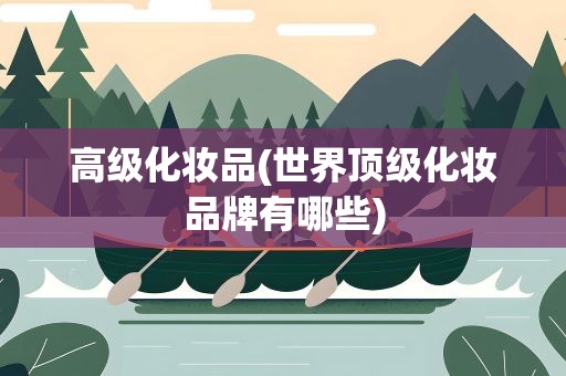 高级化妆品(世界顶级化妆品牌有哪些)
