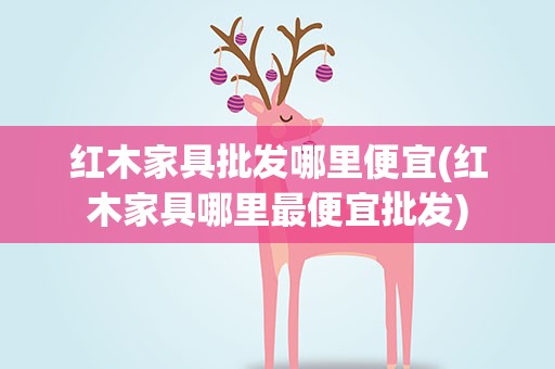 红木家具批发哪里便宜(红木家具哪里最便宜批发)