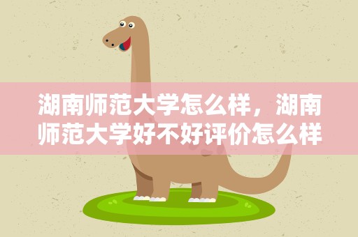 湖南师范大学怎么样，湖南师范大学好不好评价怎么样