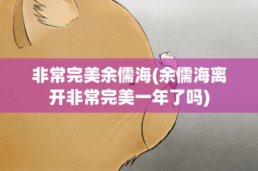 非常完美余儒海(余儒海离开非常完美一年了吗)