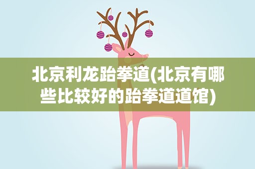 北京利龙跆拳道(北京有哪些比较好的跆拳道道馆)