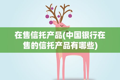 在售信托产品(中国银行在售的信托产品有哪些)