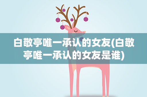 白敬亭唯一承认的女友(白敬亭唯一承认的女友是谁)