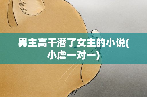 男主高干潜了女主的小说(小虐一对一)
