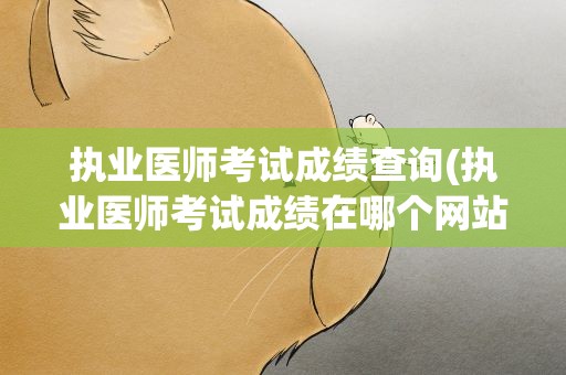 执业医师考试成绩查询(执业医师考试成绩在哪个网站查询)