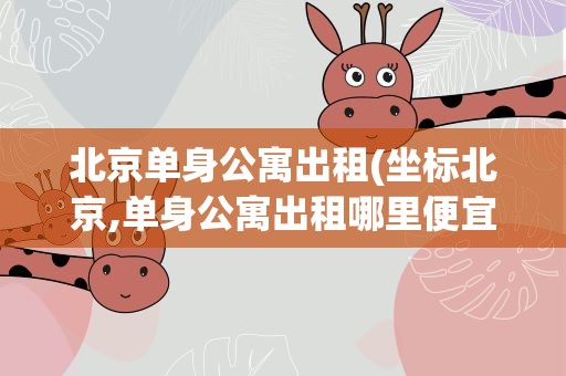 北京单身公寓出租(坐标北京,单身公寓出租哪里便宜)