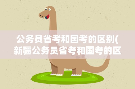 公务员省考和国考的区别(新疆公务员省考和国考的区别)