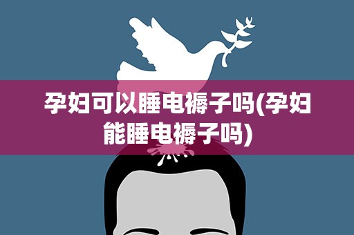 孕妇可以睡电褥子吗(孕妇能睡电褥子吗)
