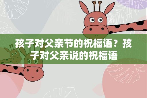 孩子对父亲节的祝福语？孩子对父亲说的祝福语