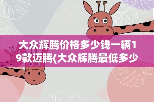 大众辉腾价格多少钱一辆19款迈腾(大众辉腾最低多少钱一辆)