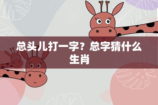 总头儿打一字？总字猜什么生肖