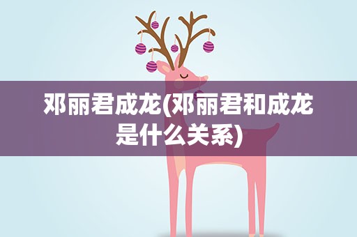 邓丽君成龙(邓丽君和成龙是什么关系)