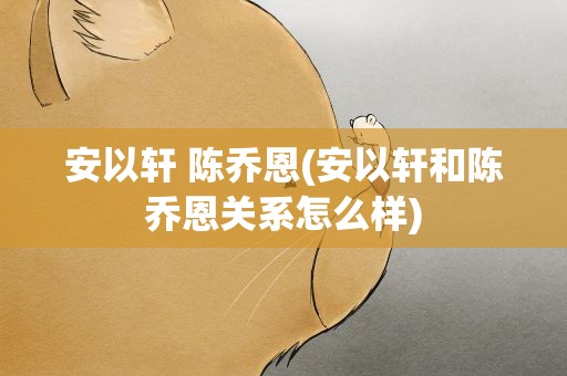 安以轩 陈乔恩(安以轩和陈乔恩关系怎么样)