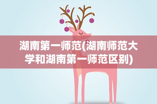 湖南第一师范(湖南师范大学和湖南第一师范区别)
