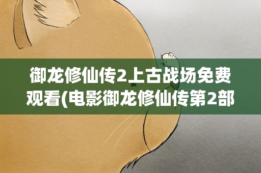 御龙修仙传2上古战场免费观看(电影御龙修仙传第2部上古战场什么时候上映)