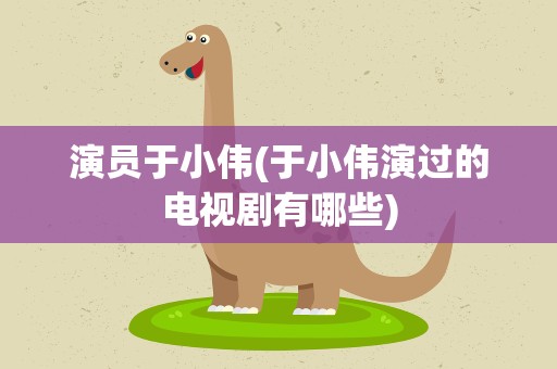 演员于小伟(于小伟演过的电视剧有哪些)