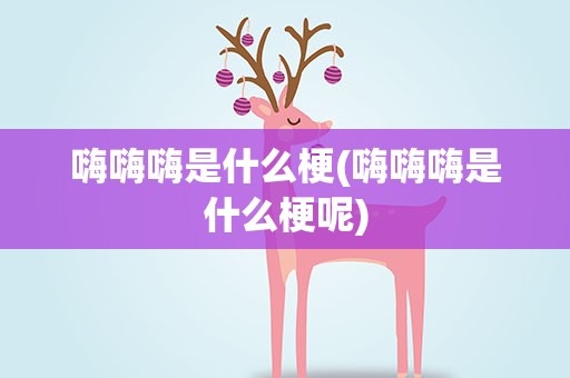 嗨嗨嗨是什么梗(嗨嗨嗨是什么梗呢)