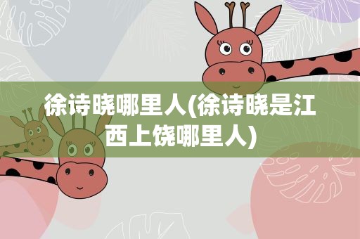 徐诗晓哪里人(徐诗晓是江西上饶哪里人)