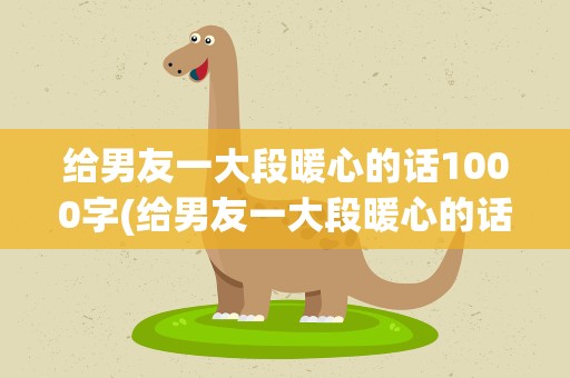 给男友一大段暖心的话1000字(给男友一大段暖心的话1000字左右)