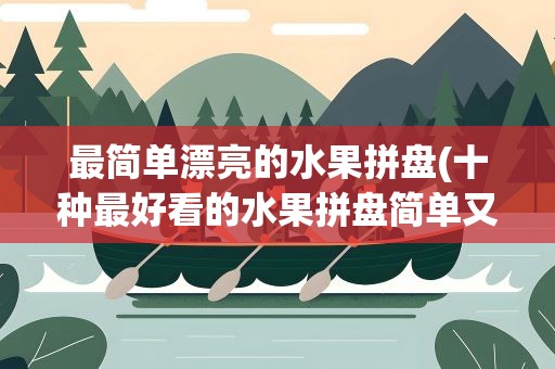 最简单漂亮的水果拼盘(十种最好看的水果拼盘简单又漂亮)