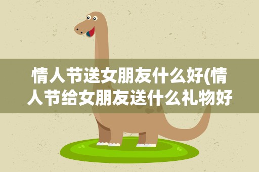 情人节送女朋友什么好(情人节给女朋友送什么礼物好呢)