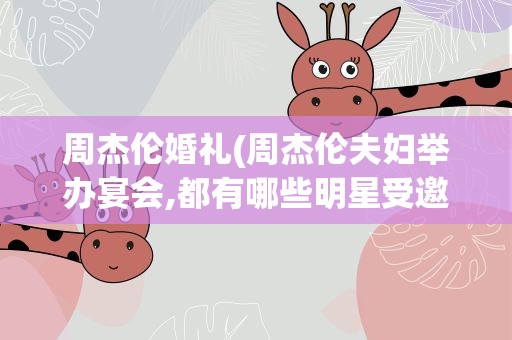 周杰伦婚礼(周杰伦夫妇举办宴会,都有哪些明星受邀到场了呢)