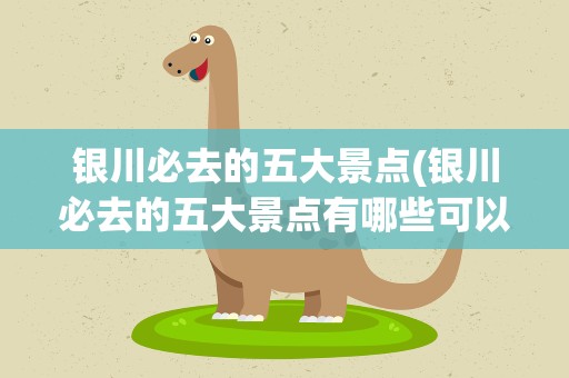 银川必去的五大景点(银川必去的五大景点有哪些可以具体说说吗)