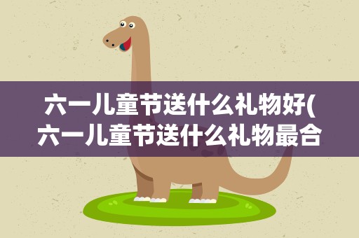 六一儿童节送什么礼物好(六一儿童节送什么礼物最合适)