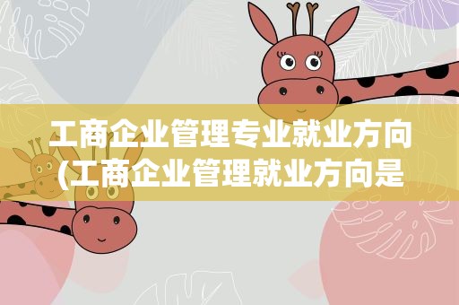 工商企业管理专业就业方向(工商企业管理就业方向是什么)