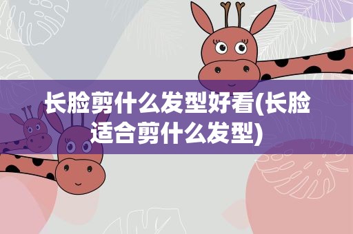 长脸剪什么发型好看(长脸适合剪什么发型)