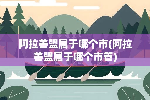 阿拉善盟属于哪个市(阿拉善盟属于哪个市管)