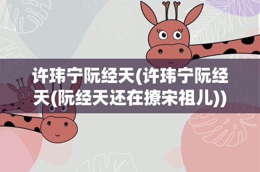 许玮宁阮经天(许玮宁阮经天(阮经天还在撩宋祖儿))