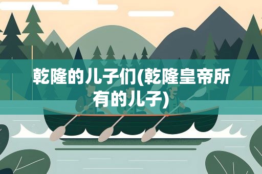 乾隆的儿子们(乾隆皇帝所有的儿子)