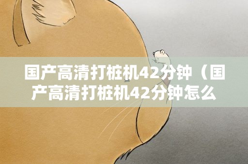 国产高清打桩机42分钟（国产高清打桩机42分钟怎么下载）