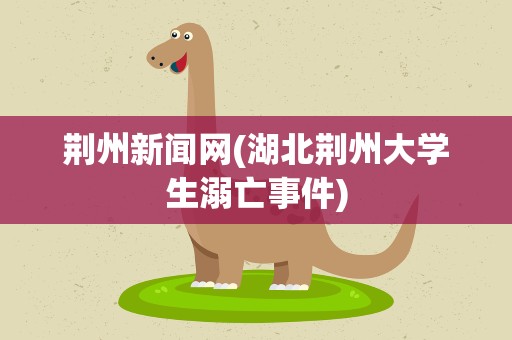 荆州新闻网(湖北荆州大学生溺亡事件)