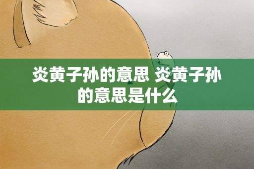 炎黄子孙的意思 炎黄子孙的意思是什么
