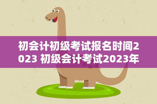 初会计初级考试报名时间2023 初级会计考试2023年报名时间是