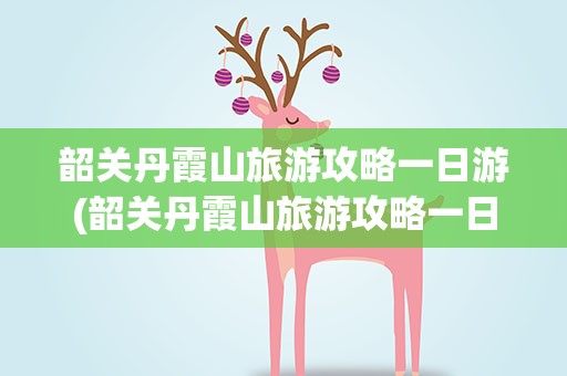 韶关丹霞山旅游攻略一日游(韶关丹霞山旅游攻略一日游导游)