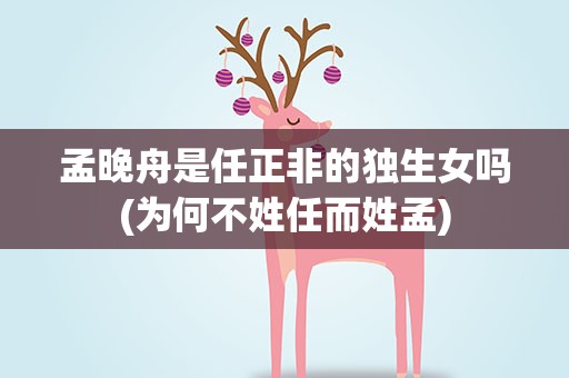 孟晚舟是任正非的独生女吗(为何不姓任而姓孟)