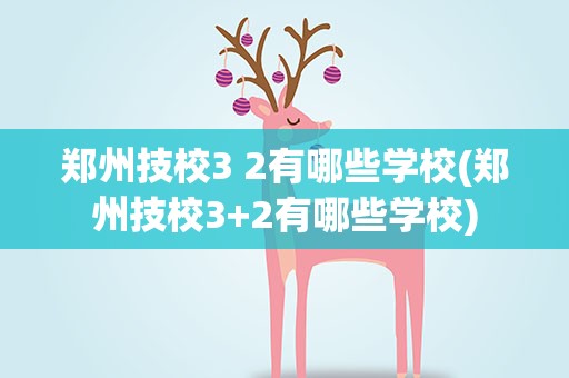郑州技校3 2有哪些学校(郑州技校3+2有哪些学校)