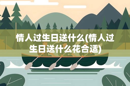 情人过生日送什么(情人过生日送什么花合适)