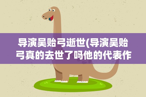 导演吴贻弓逝世(导演吴贻弓真的去世了吗他的代表作有哪些)
