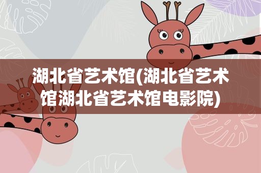 湖北省艺术馆(湖北省艺术馆湖北省艺术馆电影院)