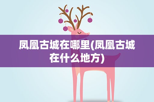 凤凰古城在哪里(凤凰古城在什么地方)