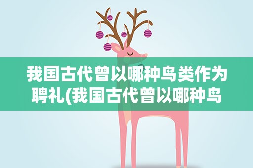 我国古代曾以哪种鸟类作为聘礼(我国古代曾以哪种鸟类作为婚娶时的聘礼)